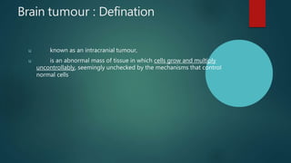 Brain tumour : Defination
u known as an intracranial tumour,
u is an abnormal mass of tissue in which cells grow and multiply
uncontrollably, seemingly unchecked by the mechanisms that control
normal cells
 