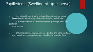 Papilledema (Swelling of optic nerve)
u less frequent now-a- days because brain tumors are being
diagnosed earlier with the use of sensitive imaging techniques.
u It is more common in children with slow growing tumors and
posterior
fossa tumors.
u Other less common symptoms are vomiting and frank positional
vertigo, usually accompanying tumors found in the posterior fossa
 