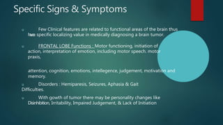 Specific Signs & Symptoms
u Few Clinical features are related to functional areas of the brain thus
h
a
v
e
a specific localizing value in medically diagnosing a brain tumor.
u FRONTAL LOBE Functions : Motor functioning, initiation of
action, interpretation of emotion, including motor speech. motor
praxis,
attention, cognition, emotions, intellegence, judgement, motivation and
memory.
u Disorders : Hemiparesis, Seizures, Aphasia & Gait
Difficulties.
u With gowth of tumor there may be personality changes like
Disinhibition, Irritability, Impaired Judgement, & Lack of Initiation
 
