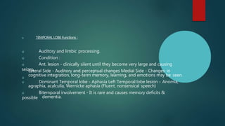 u TEMPORAL LOBE Functions :
u Auditory and limbic processing.
u Condition :
u Ant. lesion - clinically silent until they become very large and causing
seizes.
u
Lateral Side - Auditory and perceptual changes Medial Side - Changes in
cognitive integration, long-term memory, learning, and emotions may be seen.
u Dominant Temporal lobe - Aphasia Left Temporal lobe lesion - Anomia,
agraphia, acalculia, Wernicke aphasia (Fluent, nonsensical speech)
u Bitemporal involvement - It is rare and causes memory deficits &
possible dementia.
 