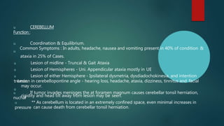 u CEREBELLUM
Function :
u Coordination & Equilibrium.
u
Common Symptoms : In adults, headache, nausea and vomiting present in 40% of condition &
ataxia in 25% of Cases.
u Lesion of midline - Truncal & Gait Ataxia
u Lesion of Hemispheres - Uni. Appendicular ataxia mostly in UE
u Lesion of either Hemisphere - Ipsilateral dysmetria, dysdiadochokinesia, and intention
tremor.
u
Lesion in cerebellopontine angle - hearing loss, headache, ataxia, dizziness, tinnitus and facial
may occur.
u If tumor invades meninges the at foramen magnum causes cerebellar tonsil herniation,
nuchal
rigidity and head tilt away from lesion may be seen.
u ** As cerebellum is located in an extremely confined space, even minimal increases in
pressure can cause death from cerebellar tonsil herniation.
 