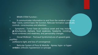 u BRAIN STEM Function :
u It communicates information to and from the cerebral cortex via
fiber tracts, control basic life function. Reticular formation specifically
controls consciousness and attention.
u Symptoms : Tumor have an insidious onset and may include
g
a
i
t disturbances, diplopia, focal weakness, headache, vomiting,
facial numbness and weakness, and perrsonality changes.
u Dorsal Midbrain - Parinaud Syndrome(Loss of upward gaze,
pupillary
areflexia to light, and loss of convergence)
u Reticular System of Pons & Medulla - Apnea, hypo- or hyper-
ventilation, orthostic hypotension or syncope
 