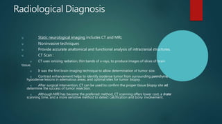 Radiological Diagnosis
u Static neurological imaging includes CT and MRI,
u Noninvasive techniques
u Provide accurate anatomical and functional analysis of intracranial structures.
u CT Scan :
u CT uses ionizing radiation, thin bands of x-rays, to produce images of slices of brain
tissue.
u It was the first brain imaging technique to allow determination of tumor size.
u Contrast enhancement helps to identify isodense tumor from surrounding parenchyma,
hypodense lesions in edematous areas, and optimal sites for tumor biopsy.
u After surgical intervention, CT can be used to confirm the proper tissue biopsy site a
n
d
determine the success of tumor resection.
u Although MRI has become the preferred method, CT scanning offers lower cost, a shorter
scanning time, and a more sensitive method to detect calcification and bony involvement.
 