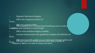 u Magnetic Resonance Imaging :
u MRI is the imaging procedure of
choice
u MRI uses magnetic fields
u MRI is superior to CT in detecting & localizing tumor as well as
evaluating
edema, hydrocephalus or hemorrhage.
u MRI is more sensitive imaging modality
u Contrast enhancement with gadolinium sharpens the definition of
lesion
u MRI enhanced with gadolinium can distinguish between edema and
tumor
u MRI also cannot accurately predict tumor type or grade of
malignancy, f
o
rwhich we need to biopsy the lesion
 