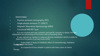 u Dynamic Imaging.
u Positron emission tomography (PET)
u Single photon emission CT (SPECT)
u Magnetic Resonance Spectroscopy (MRS)
u Functional MRI PET Scan
u It is non-invasive and uses cyclotron and specific isotopes to obtain info a
b
o
u
t
metabolism and physiology of the tumor and surrounding tissue.
u It uses radioactive markers to measure glucose metabolism which is useful to
determine the grade of primary brain tumor.
u It also helps in study of metabolic effect of chemotherrapy, Radiation
therapy and
steroids on the tumor.
u It is expensive & less reliable in patient with heavy dose of chemo
therapy
 
