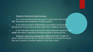 u Magnetic Resonance Spectroscopy :
u It is a non-invasive technique used in conjunction with static
MRI t
omeasure the metabolism of brain tumors.
u It has been proved to differentiate successfully normal brain
f
r
o
m
malignant tumor and recurrent tumor from radiation necrosis.
u It also has been used to document early treatment response and
provideinformation regarding histological grade of astrocytomas.
u Magnetic resonance angiography (MRA) generates images of
blood vessels without dye or ionizing radiation to evaluate the blood
flow and position of vessels leading to the brain tumor.
 