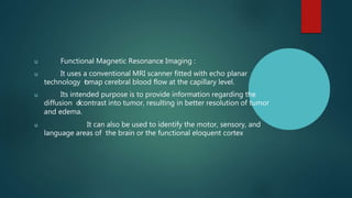 u Functional Magnetic Resonance Imaging :
u It uses a conventional MRI scanner fitted with echo planar
technology t
omap cerebral blood flow at the capillary level.
u Its intended purpose is to provide information regarding the
diffusion o
fcontrast into tumor, resulting in better resolution of tumor
and edema.
u It can also be used to identify the motor, sensory, and
language areas of the brain or the functional eloquent cortex
 