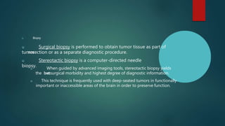 u Biopsy
u Surgical biopsy is performed to obtain tumor tissue as part of
tumor
resection or as a separate diagnostic procedure.
u Stereotactic biopsy is a computer-directed needle
biopsy.
u When guided by advanced imaging tools, stereotactic biopsy yields
the l
o
w
e
s
tsurgical morbidity and highest degree of diagnostic information.
u This technique is frequently used with deep-seated tumors in functionally
important or inaccessible areas of the brain in order to preserve function.
 