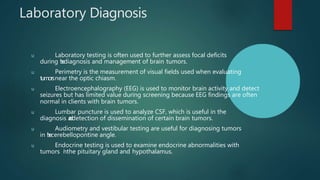 Laboratory Diagnosis
u Laboratory testing is often used to further assess focal deficits
during t
h
ediagnosis and management of brain tumors.
u Perimetry is the measurement of visual fields used when evaluating
tumorsnear the optic chiasm.
u Electroencephalography (EEG) is used to monitor brain activity and detect
seizures but has limited value during screening because EEG findings are often
normal in clients with brain tumors.
u Lumbar puncture is used to analyze CSF, which is useful in the
diagnosis a
n
d
detection of dissemination of certain brain tumors.
u Audiometry and vestibular testing are useful for diagnosing tumors
in t
h
ecerebellopontine angle.
u Endocrine testing is used to examine endocrine abnormalities with
tumors i
nthe pituitary gland and hypothalamus.
 
