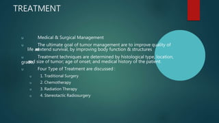 TREATMENT
u Medical & Surgical Management
u The ultimate goal of tumor management are to improve quality of
life a
n
d
extend survival, by improving body function & structures
u Treatment techniques are determined by histological type, location,
grade,
and size of tumor; age of onset; and medical history of the patient.
u Four Type of Treatment are discussed :
u 1. Traditional Surgery
u 2. Chemotherapy
u 3. Radiation Therapy
u 4. Stereotactic Radiosurgery
 