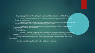 u Biopsies areperformedthroughopen,needle, and stereotacticneedle techniques.
u ‒Open biopsies involve exposure of the tumor followed by removal of a sample
through surgical excision.
u ‒Needle biopsies involve insertion a needle into the tumor through a hole in the skull
and t
h
e
excision of the tissue sample drawn through the needle.
u ‒Stereotactic needle biopsies use computers and MRI or CT scanning equipment to
assisst in
directing the needle into the tumor.
u Craniotomy
u Partial & Complete Resections are accomplished through craniotomy. –Craniotomy
involves
removal of a portion of the skull and seperation of the dura mater to expose the tumor.
u –Stereotactic craniotomy uses technologyto guide neurosurgeon duing the
procedure.
u –Awake craniotomy allows for intra-op brain mapping.
 