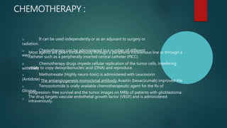 CHEMOTHERAPY :
u It can be used independently or as an adjuvant to surgery or
radiation.
u Chemotherapy can be administered in a number of different
ways.
u
Most agents are given intravenously through a peripheral intravenous line or through a
catheter such as a peripherally inserted central catheter (PICC).
u Chemotherapy drugs impede cellular replication of the tumor cells, interfering
with their
ability to copy deoxyribonucleic acid (DNA) and reproduce.
u Methotrexate (Highly neuro-toxic) is admnistered with Leucovorin
(Antidote)
u Temozolomide is orally available chemotherapeutic agent for the Rx of
Gliomas.
u
The antiangiogenesis monoclonal antibody Avastin (bevacizumab) improved the
progression- free survival and the tumor images on MRIs of patients with glioblastoma.
The drug targets vascular endothelial growth factor (VEGF) and is administered
intravenously.
 