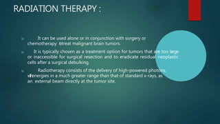 RADIATION THERAPY :
u It can be used alone or in conjunction with surgery or
chemotherapy t
otreat malignant brain tumors.
u It is typically chosen as a treatment option for tumors that are too large
or inaccessible for surgical resection and to eradicate residual neoplastic
cells after a surgical debulking.
u Radiotherapy consists of the delivery of high-powered photons,
w
i
t
h
energies in a much greater range than that of standard x-rays, as
an external beam directly at the tumor site.
 