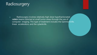 Radiosurgery
u Radiosurgery involves relatively high-dose hypofractionated
radiation beams directed at small tumor areas through the use of
computer imaging. This type of treatment includes the Gamma Knife,
linear accelerators, and the cyberknife.
 