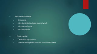 u Intra cranial/ intra axial
u Extra dural
u Intra dural (but outside parenchymal)
u Intra parenchymal
u Intra ventricular
u Extra cranial
u Calvarial bony tumours
u Tumour arising from Skin and subcutaneous t
i
s
s
u
e
.
 