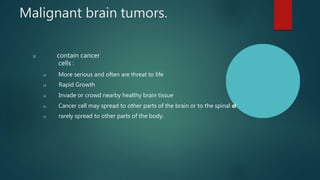 Malignant brain tumors.
u contain cancer
cells :
u More serious and often are threat to life
u Rapid Growth
u Invade or crowd nearby healthy brain tissue
u Cancer cell may spread to other parts of the brain or to the spinal c
o
r
d
u rarely spread to other parts of the body.
 