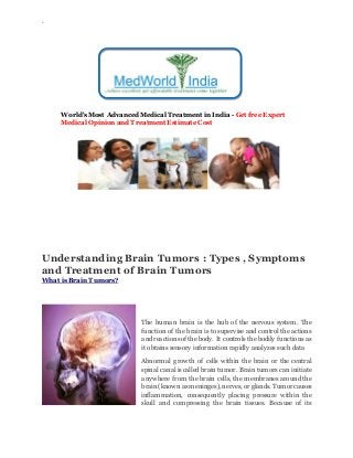 `
World's Most Advanced Medical Treatment in India - Get free Expert
Medical Opinion and Treatment Estimate Cost
Understanding Brain Tumors : Types , Symptoms
and Treatment of Brain Tumors
What is Brain Tumors?
The human brain is the hub of the nervous system. The
function of the brain is to supervise and control the actions
and reactions of the body. It controls the bodily functions as
it obtains sensory information rapidly analyzes such data
Abnormal growth of cells within the brain or the central
spinal canal is called brain tumor. Brain tumors can initiate
anywhere from the brain cells, the membranes around the
brain (known as meninges), nerves, or glands. Tumor causes
inflammation, consequently placing pressure within the
skull and compressing the brain tissues. Because of its
 