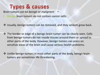 Brain tumors can be benign or malignant: •
• Benign brain tumors do not contain cancer cells:

 Usually, benign tumors can be removed, and they seldom grow back.

 The border or edge of a benign brain tumor can be clearly seen. Cells
  from benign tumors do not invade tissues around them or spread to
  other parts of the body. However, benign tumors can press on
  sensitive areas of the brain and cause serious health problems.

 Unlike benign tumors in most other parts of the body, benign brain
  tumors are sometimes life threatening.
 