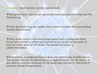 Malignant brain tumors contain cancer cells:

Malignant brain tumors are generally more serious and often are life
threatening.


They are likely to grow rapidly and crowd or invade the surrounding
healthy brain tissue.


Very rarely, cancer cells may break away from a malignant brain
tumor and spread to other parts of the brain, to the spinal cord, or
even to other parts of the body. The spread of cancer is
called metastasis.


Sometimes, a malignant tumor does not extend into healthy tissue.
The tumor may be contained within a layer of tissue. Or the bones of
the skull or another structure in the head may confine it. This kind of
tumor is called encapsulated.
 