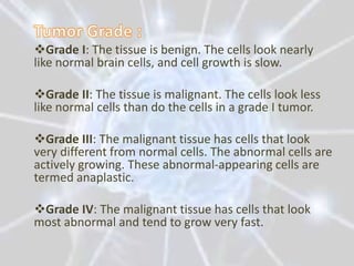 Grade I: The tissue is benign. The cells look nearly
like normal brain cells, and cell growth is slow.

Grade II: The tissue is malignant. The cells look less
like normal cells than do the cells in a grade I tumor.

Grade III: The malignant tissue has cells that look
very different from normal cells. The abnormal cells are
actively growing. These abnormal-appearing cells are
termed anaplastic.

Grade IV: The malignant tissue has cells that look
most abnormal and tend to grow very fast.
 