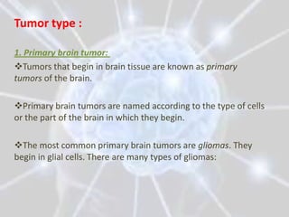 Tumor type :

1. Primary brain tumor:
Tumors that begin in brain tissue are known as primary
tumors of the brain.

Primary brain tumors are named according to the type of cells
or the part of the brain in which they begin.

The most common primary brain tumors are gliomas. They
begin in glial cells. There are many types of gliomas:
 