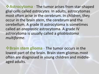 Astrocytoma - The tumor arises from star-shaped
glial cells called astrocytes. In adults, astrocytomas
most often arise in the cerebrum. In children, they
occur in the brain stem, the cerebrum and the
cerebellum. A grade III astrocytoma is sometimes
called an anaplastic astrocytoma. A grade IV
astrocytoma is usually called a glioblastoma
multiforme.

Brain stem glioma - The tumor occurs in the
lowest part of the brain. Brain stem gliomas most
often are diagnosed in young children and middle-
aged adults.
 