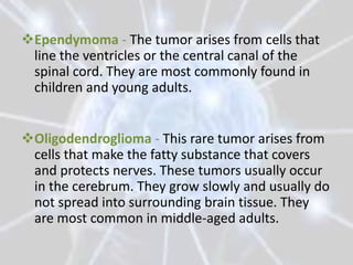 Ependymoma - The tumor arises from cells that
 line the ventricles or the central canal of the
 spinal cord. They are most commonly found in
 children and young adults.


Oligodendroglioma - This rare tumor arises from
 cells that make the fatty substance that covers
 and protects nerves. These tumors usually occur
 in the cerebrum. They grow slowly and usually do
 not spread into surrounding brain tissue. They
 are most common in middle-aged adults.
 