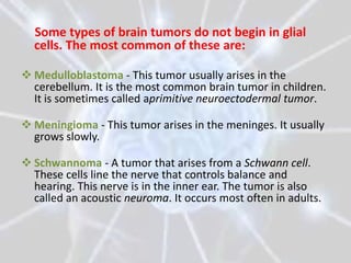 Some types of brain tumors do not begin in glial
  cells. The most common of these are:

 Medulloblastoma - This tumor usually arises in the
  cerebellum. It is the most common brain tumor in children.
  It is sometimes called aprimitive neuroectodermal tumor.

 Meningioma - This tumor arises in the meninges. It usually
  grows slowly.

 Schwannoma - A tumor that arises from a Schwann cell.
  These cells line the nerve that controls balance and
  hearing. This nerve is in the inner ear. The tumor is also
  called an acoustic neuroma. It occurs most often in adults.
 