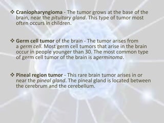  Craniopharyngioma - The tumor grows at the base of the
  brain, near the pituitary gland. This type of tumor most
  often occurs in children.


 Germ cell tumor of the brain - The tumor arises from
  a germ cell. Most germ cell tumors that arise in the brain
  occur in people younger than 30. The most common type
  of germ cell tumor of the brain is agerminoma.


 Pineal region tumor - This rare brain tumor arises in or
  near the pineal gland. The pineal gland is located between
  the cerebrum and the cerebellum.
 