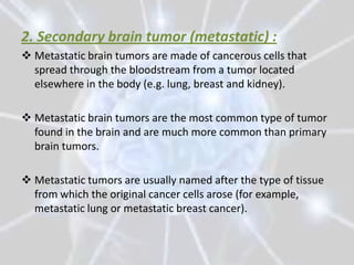 2. Secondary brain tumor (metastatic) :
 Metastatic brain tumors are made of cancerous cells that
  spread through the bloodstream from a tumor located
  elsewhere in the body (e.g. lung, breast and kidney).

 Metastatic brain tumors are the most common type of tumor
  found in the brain and are much more common than primary
  brain tumors.

 Metastatic tumors are usually named after the type of tissue
  from which the original cancer cells arose (for example,
  metastatic lung or metastatic breast cancer).
 