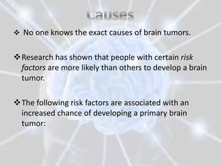  No one knows the exact causes of brain tumors.


Research has shown that people with certain risk
 factors are more likely than others to develop a brain
 tumor.

The following risk factors are associated with an
 increased chance of developing a primary brain
 tumor:
 