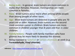 I.   Being male - In general, brain tumors are more common in
     males than females. However, meningiomas are more
     common in females.
II. Race - Brain tumors occur more often among white people
     than among people of other races.
III. Age - Most brain tumors are detected in people who are 70
     years old or older. However, brain tumors are the second
     most common cancer in children. Brain tumors are more
     common in children younger than 8 years old than in older
     children.
IV. Family history - People with family members who have
     gliomas may be more likely to develop this disease.
V. Being exposed to radiation or certain chemicals at work (e.g.
     Formaldehyde, Vinyl chloride)

reference : http://www.medicinenet.com/brain_tumor/
 