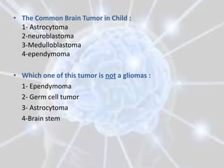 • The Common Brain Tumor in Child :
  1- Astrocytoma
  2-neuroblastoma
  3-Medulloblastoma
  4-ependymoma

• Which one of this tumor is not a gliomas :
  1- Ependymoma
  2- Germ cell tumor
  3- Astrocytoma
  4-Brain stem
 