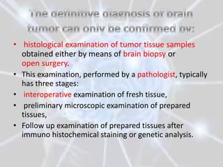 • histological examination of tumor tissue samples
  obtained either by means of brain biopsy or
  open surgery.
• This examination, performed by a pathologist, typically
  has three stages:
• interoperative examination of fresh tissue,
• preliminary microscopic examination of prepared
  tissues,
• Follow up examination of prepared tissues after
  immuno histochemical staining or genetic analysis.
 