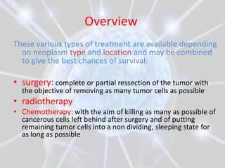 Overview
These various types of treatment are available depending
  on neoplasm type and location and may be combined
  to give the best chances of survival:

• surgery: complete or partial ressection of the tumor with
  the objective of removing as many tumor cells as possible
• radiotherapy
• Chemotherapy: with the aim of killing as many as possible of
  cancerous cells left behind after surgery and of putting
  remaining tumor cells into a non dividing, sleeping state for
  as long as possible
 
