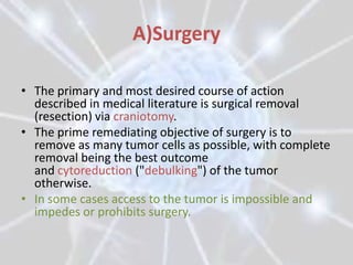 A)Surgery

• The primary and most desired course of action
  described in medical literature is surgical removal
  (resection) via craniotomy.
• The prime remediating objective of surgery is to
  remove as many tumor cells as possible, with complete
  removal being the best outcome
  and cytoreduction ("debulking") of the tumor
  otherwise.
• In some cases access to the tumor is impossible and
  impedes or prohibits surgery.
 