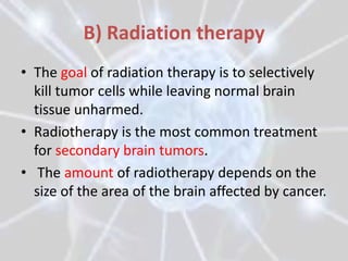B) Radiation therapy
• The goal of radiation therapy is to selectively
  kill tumor cells while leaving normal brain
  tissue unharmed.
• Radiotherapy is the most common treatment
  for secondary brain tumors.
• The amount of radiotherapy depends on the
  size of the area of the brain affected by cancer.
 
