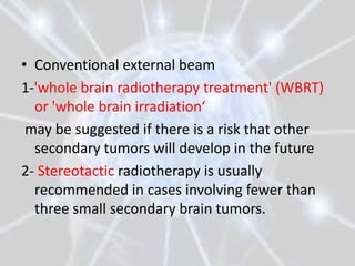 • Conventional external beam
1-'whole brain radiotherapy treatment' (WBRT)
  or 'whole brain irradiation‘
 may be suggested if there is a risk that other
  secondary tumors will develop in the future
2- Stereotactic radiotherapy is usually
  recommended in cases involving fewer than
  three small secondary brain tumors.
 
