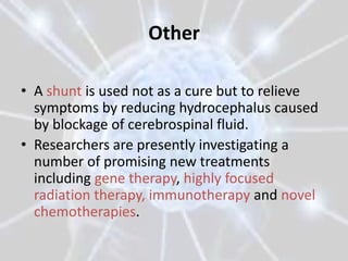 Other

• A shunt is used not as a cure but to relieve
  symptoms by reducing hydrocephalus caused
  by blockage of cerebrospinal fluid.
• Researchers are presently investigating a
  number of promising new treatments
  including gene therapy, highly focused
  radiation therapy, immunotherapy and novel
  chemotherapies.
 