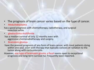 • The prognosis of brain cancer varies based on the type of cancer.
• Medulloblastoma
has a good prognosis with chemotherapy, radiotherapy, and surgical
   resection while
• glioblastoma multiforme
 has a median survival of only 12 months even with
   aggressive chemoradiotherapy and surgery.
• Brainstem gliomas
 have the poorest prognosis of any form of brain cancer, with most patients dying
   within one year, even with therapy that typically consists of radiation to the
   tumor along with corticosteroids.
However, one type of brainstem glioma, a focal seems open to exceptional
   prognosis and long-term survival has frequently been reported.
 