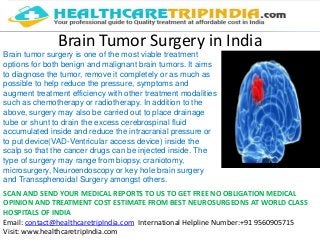 Brain Tumor Surgery in India
Brain tumor surgery is one of the most viable treatment
options for both benign and malignant brain tumors. It aims
to diagnose the tumor, remove it completely or as much as
possible to help reduce the pressure, symptoms and
augment treatment efficiency with other treatment modalities
such as chemotherapy or radiotherapy. In addition to the
above, surgery may also be carried out to place drainage
tube or shunt to drain the excess cerebrospinal fluid
accumulated inside and reduce the intracranial pressure or
to put device(VAD-Ventricular access device) inside the
scalp so that the cancer drugs can be injected inside. The
type of surgery may range from biopsy, craniotomy,
microsurgery, Neuroendoscopy or key hole brain surgery
and Transsphenoidal Surgery amongst others.
SCAN AND SEND YOUR MEDICAL REPORTS TO US TO GET FREE NO OBLIGATION MEDICAL
OPINION AND TREATMENT COST ESTIMATE FROM BEST NEUROSURGEONS AT WORLD CLASS
HOSPITALS OF INDIA
Email: contact@healthcaretripIndia.com International Helpline Number:+91 9560905715
Visit: www.healthcaretripIndia.com
 
