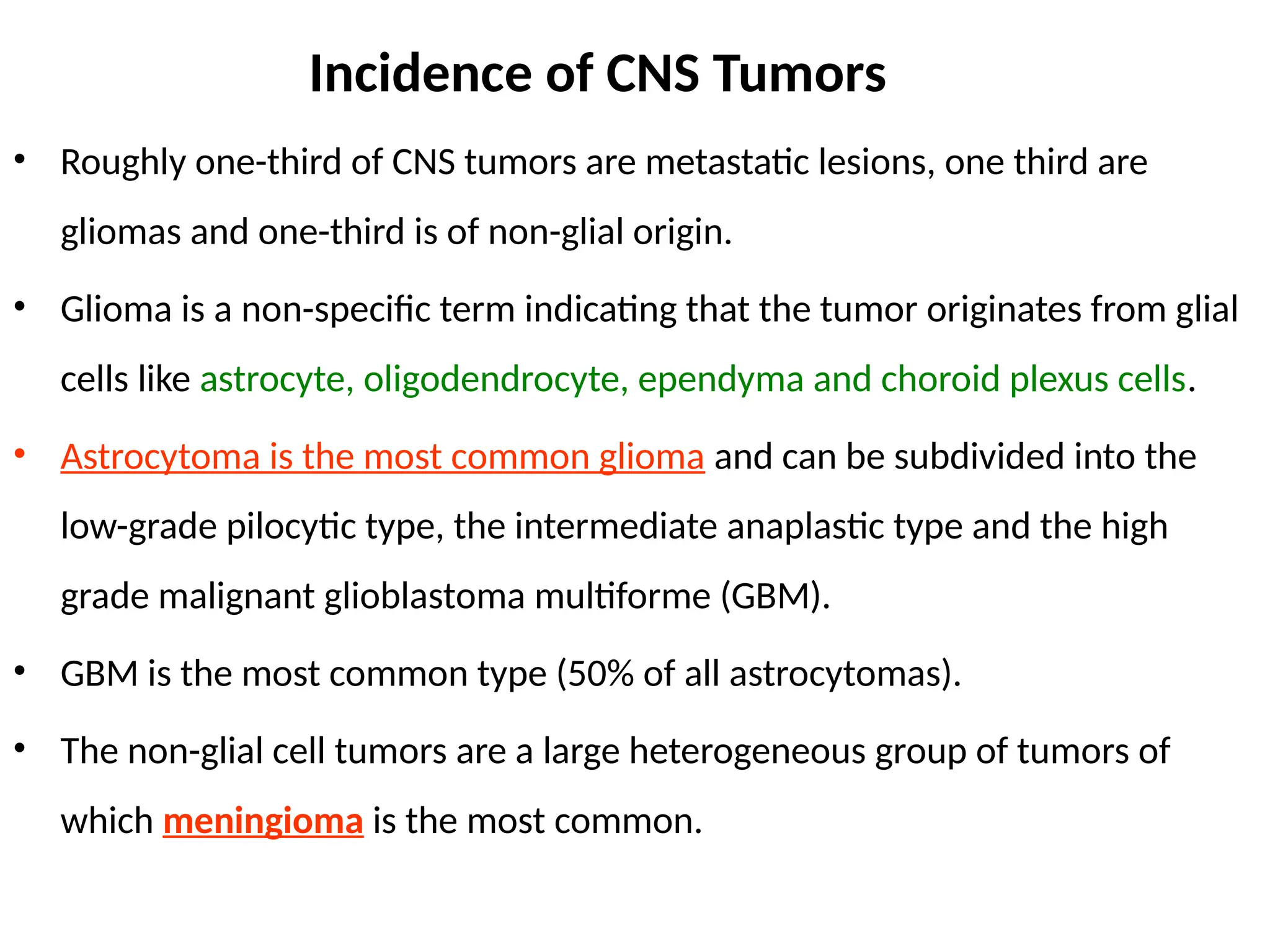 Incidence of CNS Tumors
• Roughly one-third of CNS tumors are metastatic lesions, one third are
gliomas and one-third is of non-glial origin.
• Glioma is a non-specific term indicating that the tumor originates from glial
cells like astrocyte, oligodendrocyte, ependyma and choroid plexus cells.
• Astrocytoma is the most common glioma and can be subdivided into the
low-grade pilocytic type, the intermediate anaplastic type and the high
grade malignant glioblastoma multiforme (GBM).
• GBM is the most common type (50% of all astrocytomas).
• The non-glial cell tumors are a large heterogeneous group of tumors of
which meningioma is the most common.
 
