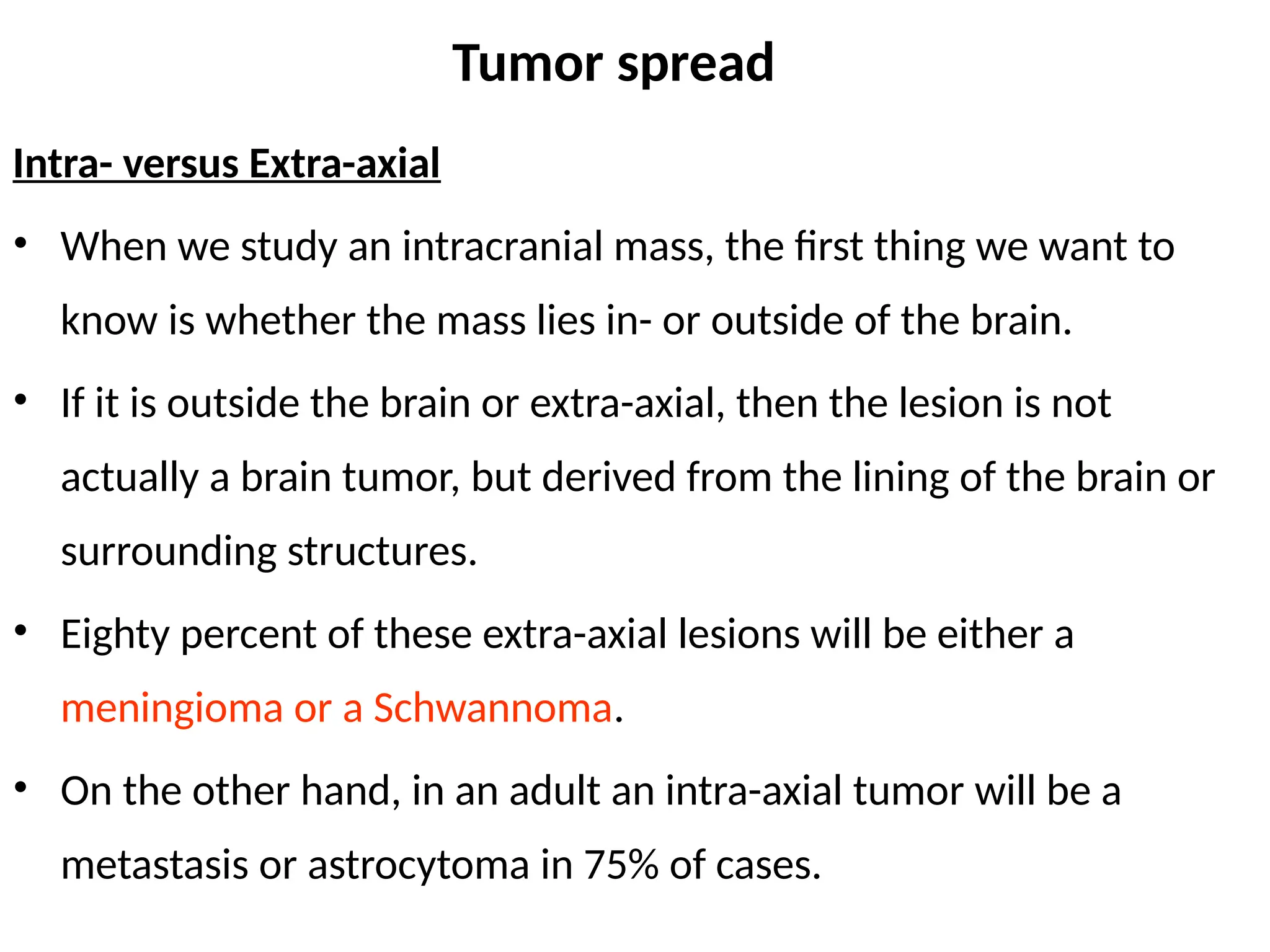 Tumor spread
Intra- versus Extra-axial
• When we study an intracranial mass, the first thing we want to
know is whether the mass lies in- or outside of the brain.
• If it is outside the brain or extra-axial, then the lesion is not
actually a brain tumor, but derived from the lining of the brain or
surrounding structures.
• Eighty percent of these extra-axial lesions will be either a
meningioma or a Schwannoma.
• On the other hand, in an adult an intra-axial tumor will be a
metastasis or astrocytoma in 75% of cases.
 