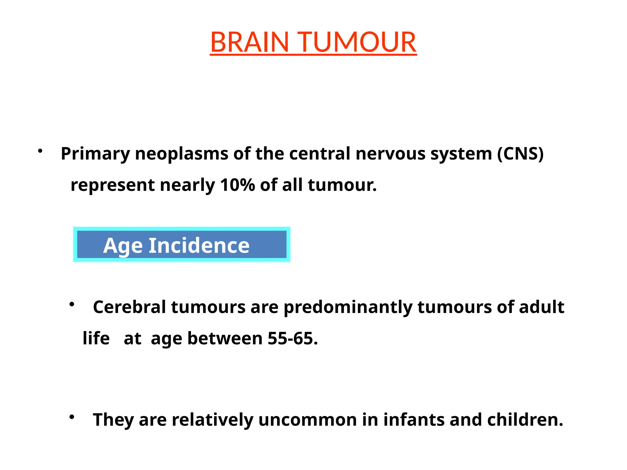BRAIN TUMOUR
• Cerebral tumours are predominantly tumours of adult
life at age between 55-65.
• They are relatively uncommon in infants and children.
• Primary neoplasms of the central nervous system (CNS)
represent nearly 10% of all tumour.
Age Incidence
 
