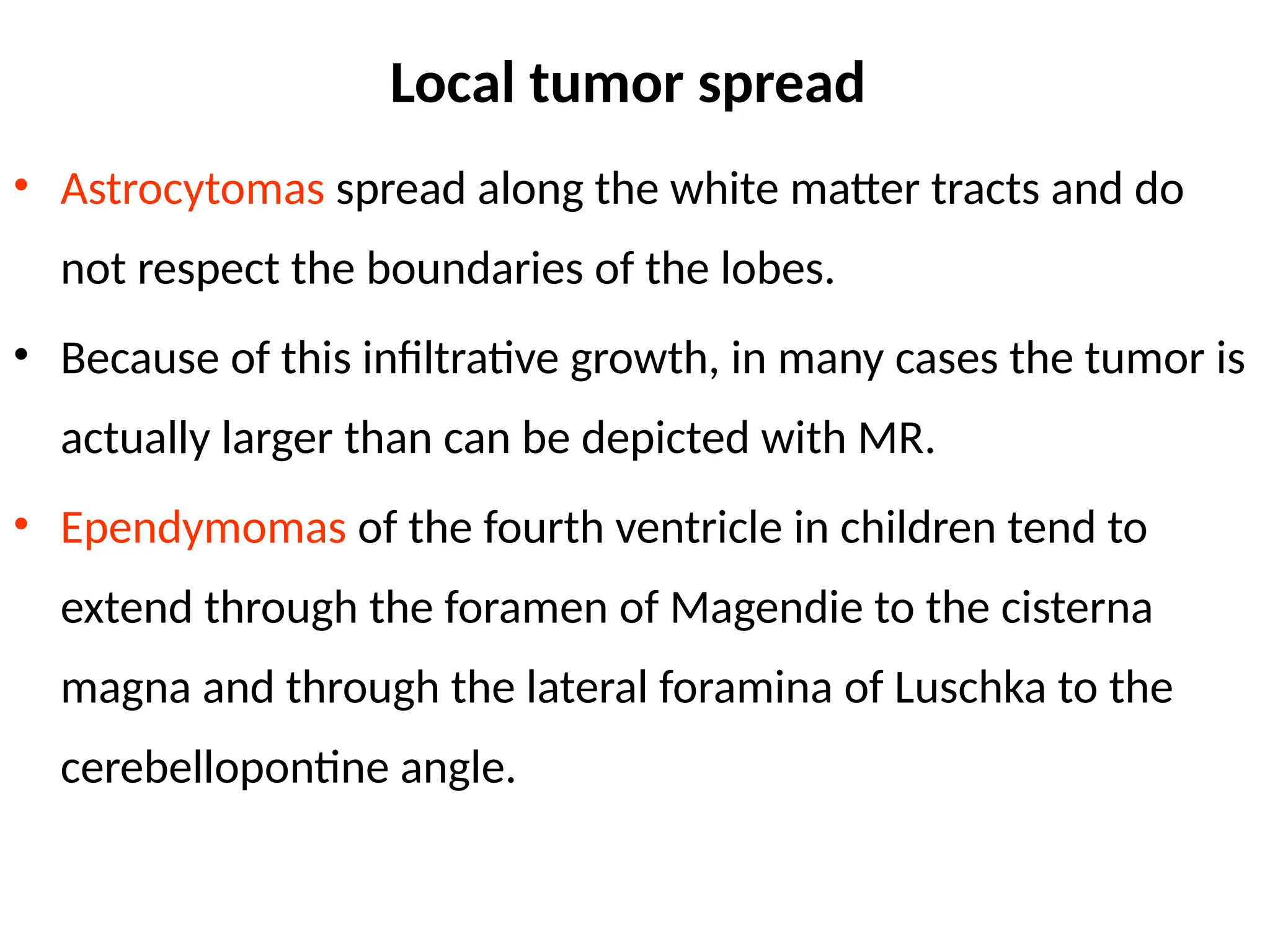Local tumor spread
• Astrocytomas spread along the white matter tracts and do
not respect the boundaries of the lobes.
• Because of this infiltrative growth, in many cases the tumor is
actually larger than can be depicted with MR.
• Ependymomas of the fourth ventricle in children tend to
extend through the foramen of Magendie to the cisterna
magna and through the lateral foramina of Luschka to the
cerebellopontine angle.
 