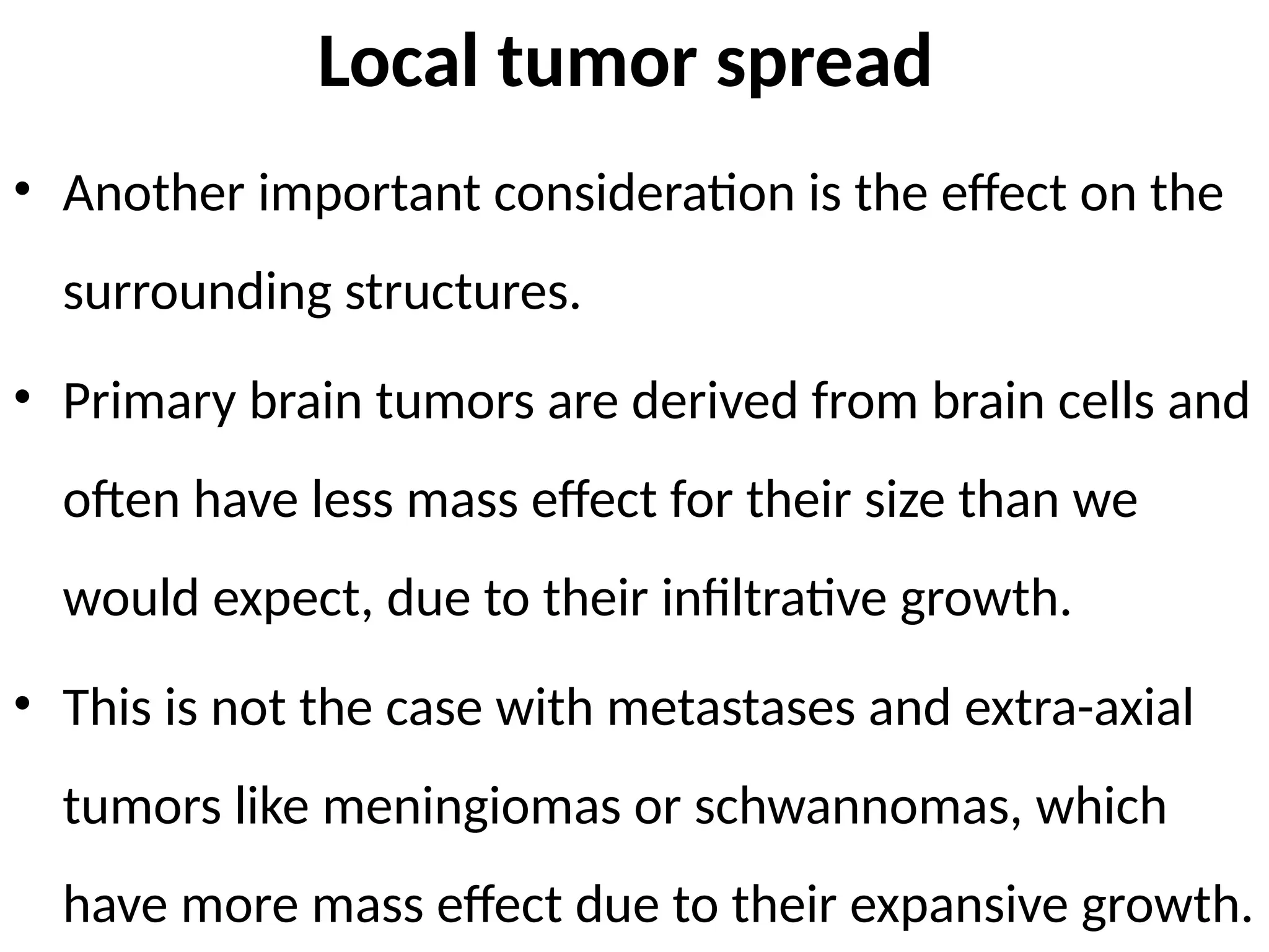 Local tumor spread
• Another important consideration is the effect on the
surrounding structures.
• Primary brain tumors are derived from brain cells and
often have less mass effect for their size than we
would expect, due to their infiltrative growth.
• This is not the case with metastases and extra-axial
tumors like meningiomas or schwannomas, which
have more mass effect due to their expansive growth.
 