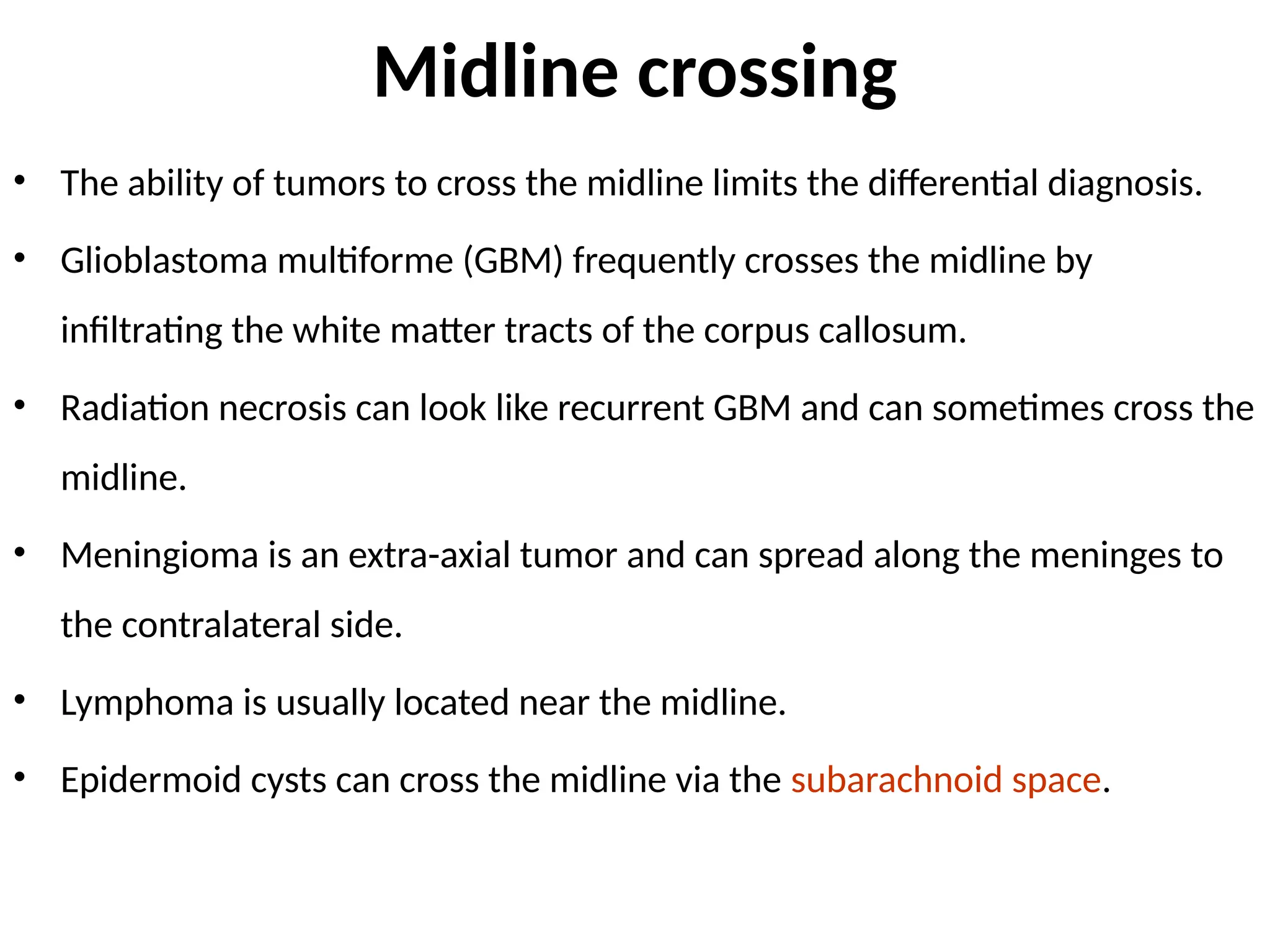 Midline crossing
• The ability of tumors to cross the midline limits the differential diagnosis.
• Glioblastoma multiforme (GBM) frequently crosses the midline by
infiltrating the white matter tracts of the corpus callosum.
• Radiation necrosis can look like recurrent GBM and can sometimes cross the
midline.
• Meningioma is an extra-axial tumor and can spread along the meninges to
the contralateral side.
• Lymphoma is usually located near the midline.
• Epidermoid cysts can cross the midline via the subarachnoid space.
 