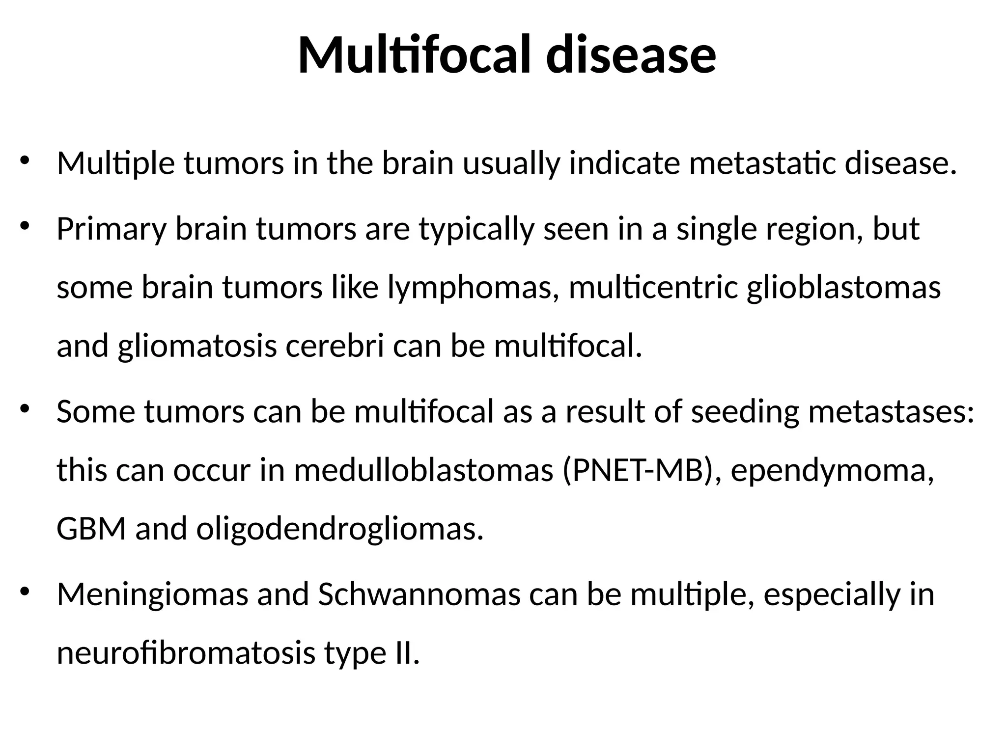 Multifocal disease
• Multiple tumors in the brain usually indicate metastatic disease.
• Primary brain tumors are typically seen in a single region, but
some brain tumors like lymphomas, multicentric glioblastomas
and gliomatosis cerebri can be multifocal.
• Some tumors can be multifocal as a result of seeding metastases:
this can occur in medulloblastomas (PNET-MB), ependymoma,
GBM and oligodendrogliomas.
• Meningiomas and Schwannomas can be multiple, especially in
neurofibromatosis type II.
 