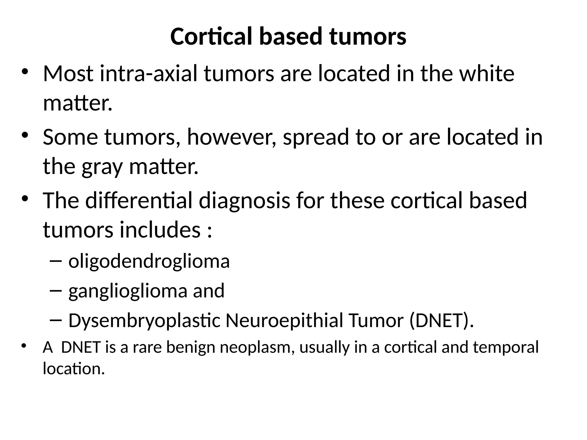 Cortical based tumors
• Most intra-axial tumors are located in the white
matter.
• Some tumors, however, spread to or are located in
the gray matter.
• The differential diagnosis for these cortical based
tumors includes :
– oligodendroglioma
– ganglioglioma and
– Dysembryoplastic Neuroepithial Tumor (DNET).
• A DNET is a rare benign neoplasm, usually in a cortical and temporal
location.
 