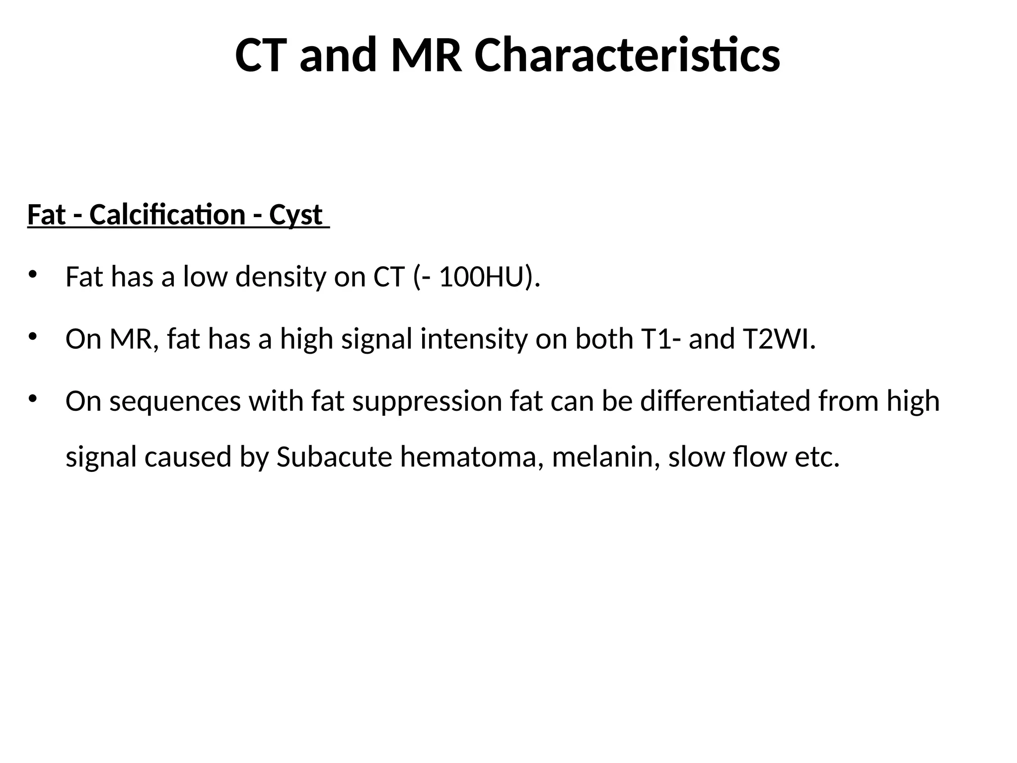 CT and MR Characteristics
Fat - Calcification - Cyst
• Fat has a low density on CT (- 100HU).
• On MR, fat has a high signal intensity on both T1- and T2WI.
• On sequences with fat suppression fat can be differentiated from high
signal caused by Subacute hematoma, melanin, slow flow etc.
 
